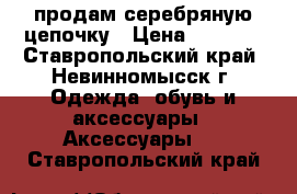 продам серебряную цепочку › Цена ­ 2 500 - Ставропольский край, Невинномысск г. Одежда, обувь и аксессуары » Аксессуары   . Ставропольский край